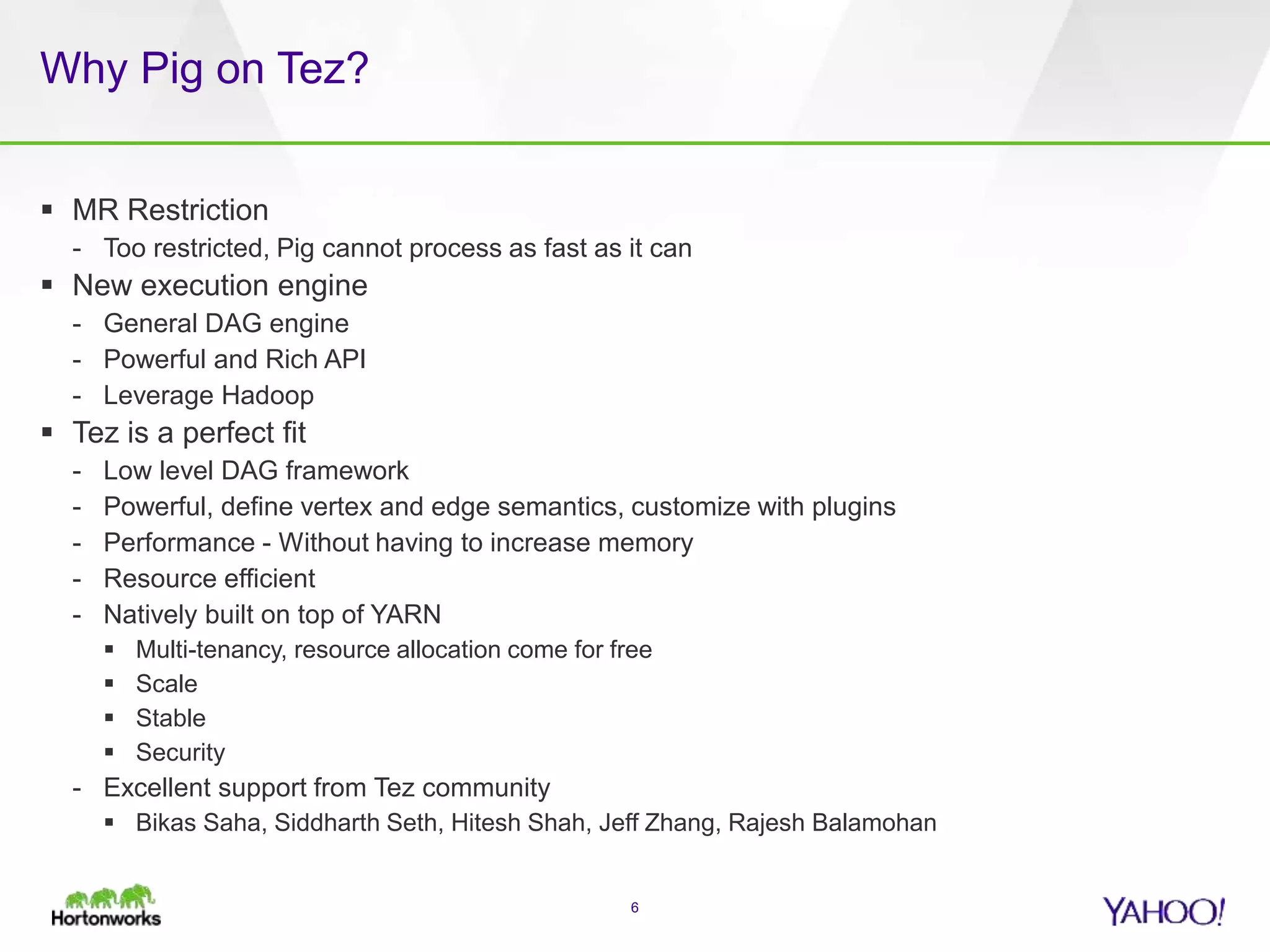 Why Pig on Tez?
 MR Restriction
- Too restricted, Pig cannot process as fast as it can
 New execution engine
- General DAG engine
- Powerful and Rich API
- Leverage Hadoop
 Tez is a perfect fit
- Low level DAG framework
- Powerful, define vertex and edge semantics, customize with plugins
- Performance - Without having to increase memory
- Resource efficient
- Natively built on top of YARN
 Multi-tenancy, resource allocation come for free
 Scale
 Stable
 Security
- Excellent support from Tez community
 Bikas Saha, Siddharth Seth, Hitesh Shah, Jeff Zhang, Rajesh Balamohan
6
 