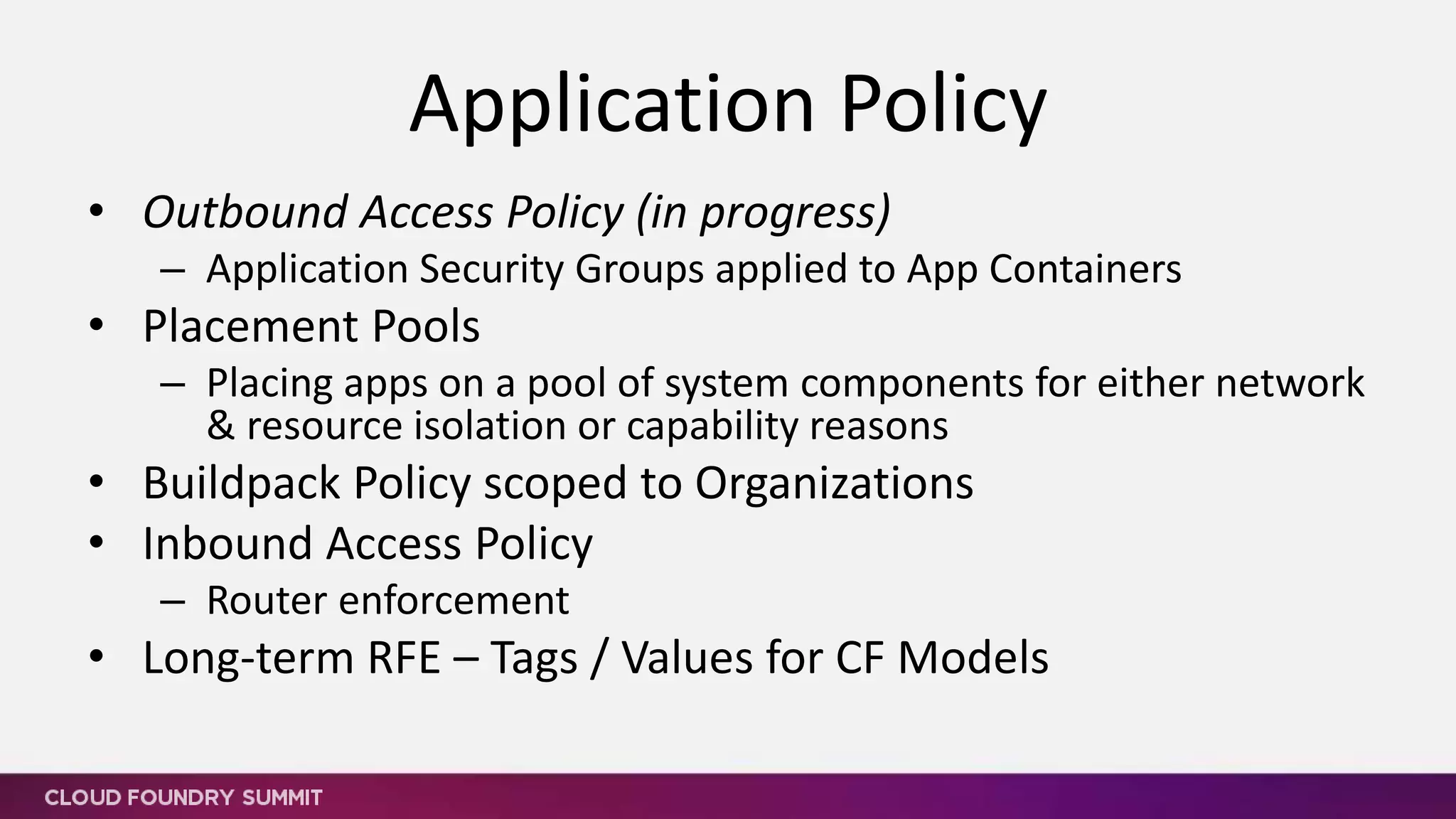 • A/B app routing % controlled via API
– Sticky attribute for routes
• CF Route custom maintenance / error pages
• CF Route access authorization policy
• Shared routing table (etcd instead of NATS for example)
• Long-term RFEs
– Static Route Option – no heart beats required
– SNI for Multiple SSL Certificate Management
– Multiple routable ports per app
– Inbound TCP - likely requires routing aaS per tenant
– SSL to Apps
Routing
 