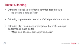 © 2014 MapR Technologies 14
Result Dithering
• Dithering is used to re-order recommendation results
– Re-ordering is done randomly
• Dithering is guaranteed to make off-line performance worse
• Dithering also has a near perfect record of making actual
performance much better
– “Made more difference than any other change”
 