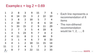 © 2014 MapR Technologies 17
Example:ε = log 2 = 0.69
• Each line represents a
recommendation of 8
items
• The non-dithered
recommendation
would be 1, 2, …, 8
1 2 8 3 9 15 7 6
1 8 14 15 3 2 22 10
1 3 8 2 10 5 7 4
1 2 10 7 3 8 6 14
1 5 33 15 2 9 11 29
1 2 7 3 5 4 19 6
1 3 5 23 9 7 4 2
2 4 11 8 3 1 44 9
2 3 1 4 6 7 8 33
3 4 1 2 10 11 15 14
11 1 2 4 5 7 3 14
1 8 7 3 22 11 2 33
 
