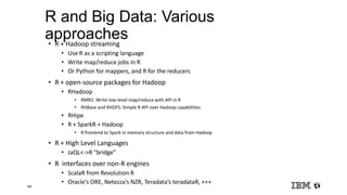 44
R and Big Data: Various
approaches• R + Hadoop streaming
• Use R as a scripting language
• Write map/reduce jobs in R
• Or Python for mappers, and R for the reducers
• R + open-source packages for Hadoop
• RHadoop
• RMR2: Write low-level map/reduce with API in R
• RHBase and RHDFS: Simple R API over Hadoop capabilities
• RHipe
• R + SparkR + Hadoop
• R frontend to Spark in memory structure and data from Hadoop
• R + High Level Languages
• JaQL<->R “bridge”
• R interfaces over non-R engines
• ScalaR from Revolution R
• Oracle’s ORE, Netezza’s NZR, Teradata’s teradataR, +++
 