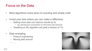© 2014 MapR Technologies 8
Focus on the Data
• Most algorithms come down to counting and simple math
• Invest your time where you can make a difference
– Getting more data can improve results by 2x
• eg, add beacons everywhere to instrument user behavior
– Tweaking an ML algorithm will yield a fraction of 1%
• Data wrangling
– Feature engineering
– Moving data around
– …
 