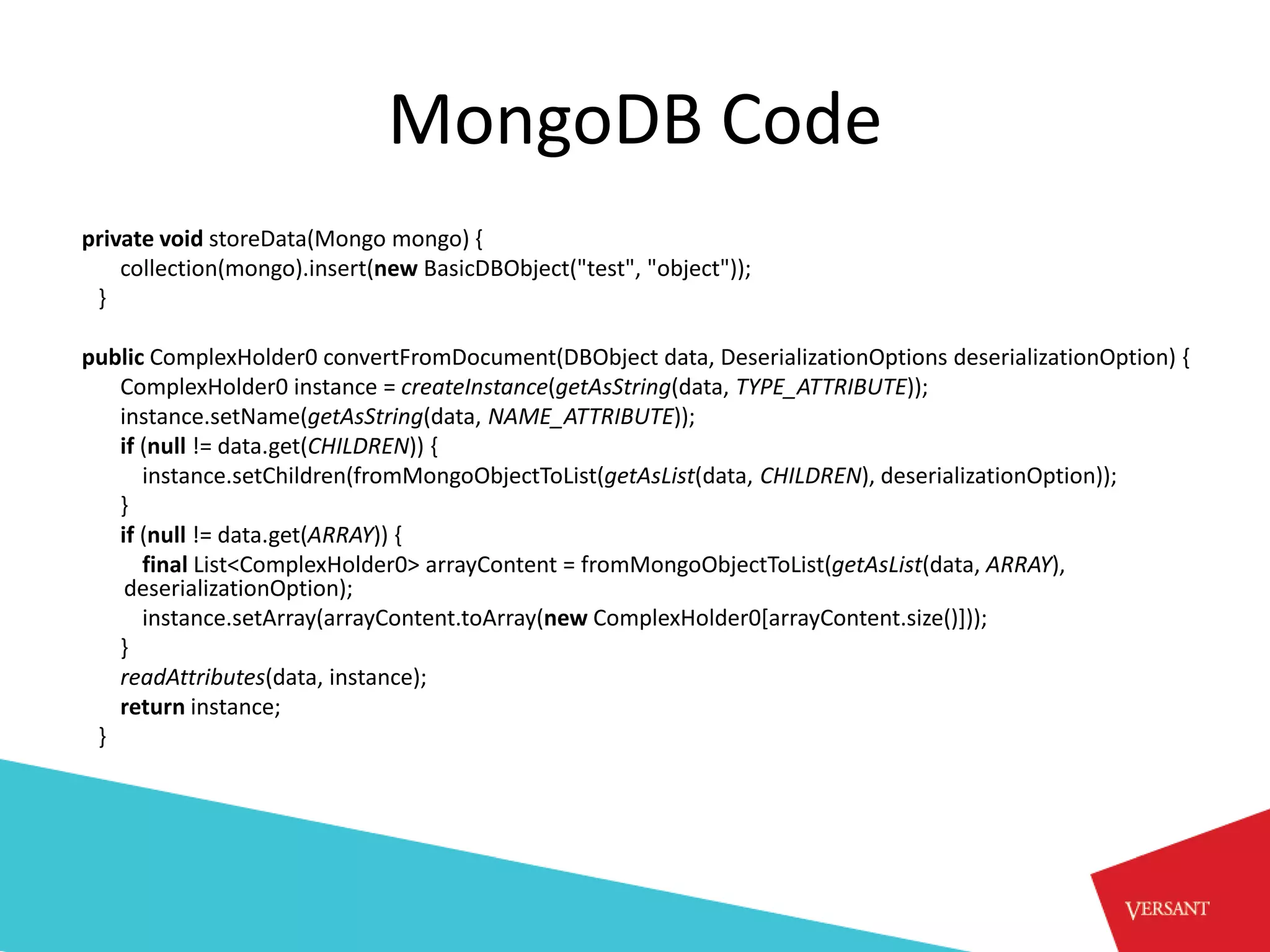 MongoDB Code
private void storeData(Mongo mongo) {
    collection(mongo).insert(new BasicDBObject("test", "object"));
 }

public ComplexHolder0 convertFromDocument(DBObject data, DeserializationOptions deserializationOption) {
   ComplexHolder0 instance = createInstance(getAsString(data, TYPE_ATTRIBUTE));
   instance.setName(getAsString(data, NAME_ATTRIBUTE));
   if (null != data.get(CHILDREN)) {
      instance.setChildren(fromMongoObjectToList(getAsList(data, CHILDREN), deserializationOption));
   }
   if (null != data.get(ARRAY)) {
      final List<ComplexHolder0> arrayContent = fromMongoObjectToList(getAsList(data, ARRAY),
    deserializationOption);
      instance.setArray(arrayContent.toArray(new ComplexHolder0[arrayContent.size()]));
   }
   readAttributes(data, instance);
   return instance;
 }
 