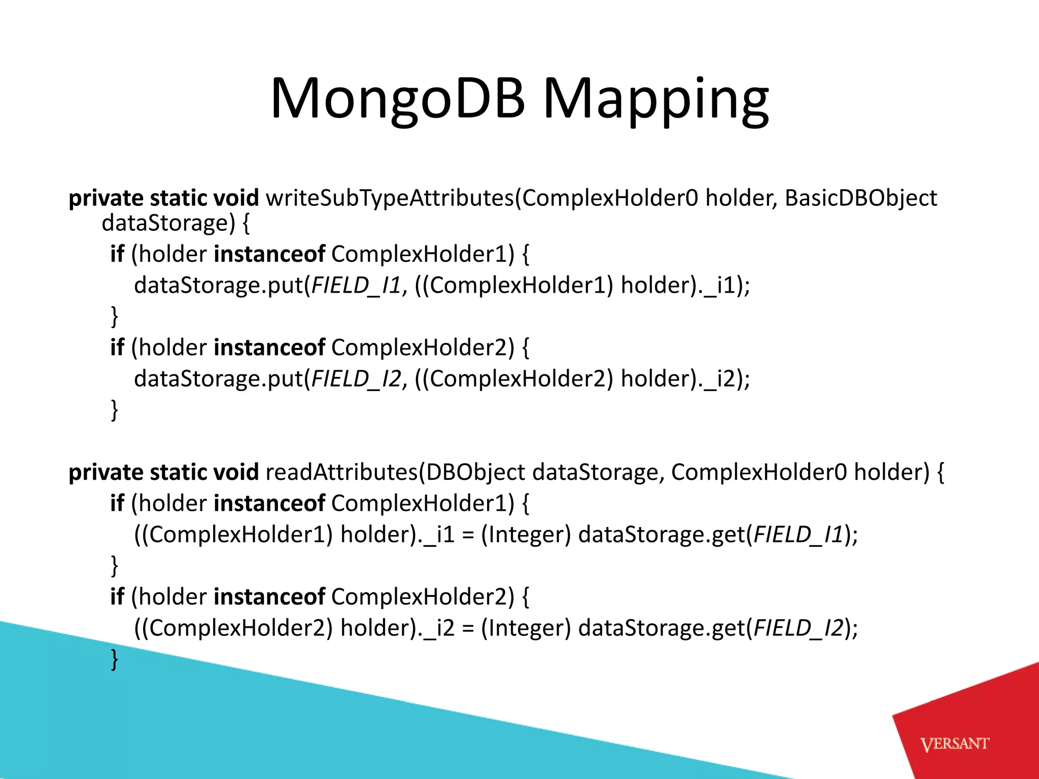 MongoDB Mapping
private static void writeSubTypeAttributes(ComplexHolder0 holder, BasicDBObject
   dataStorage) {
    if (holder instanceof ComplexHolder1) {
       dataStorage.put(FIELD_I1, ((ComplexHolder1) holder)._i1);
    }
    if (holder instanceof ComplexHolder2) {
       dataStorage.put(FIELD_I2, ((ComplexHolder2) holder)._i2);
    }

private static void readAttributes(DBObject dataStorage, ComplexHolder0 holder) {
    if (holder instanceof ComplexHolder1) {
       ((ComplexHolder1) holder)._i1 = (Integer) dataStorage.get(FIELD_I1);
    }
    if (holder instanceof ComplexHolder2) {
       ((ComplexHolder2) holder)._i2 = (Integer) dataStorage.get(FIELD_I2);
    }
 