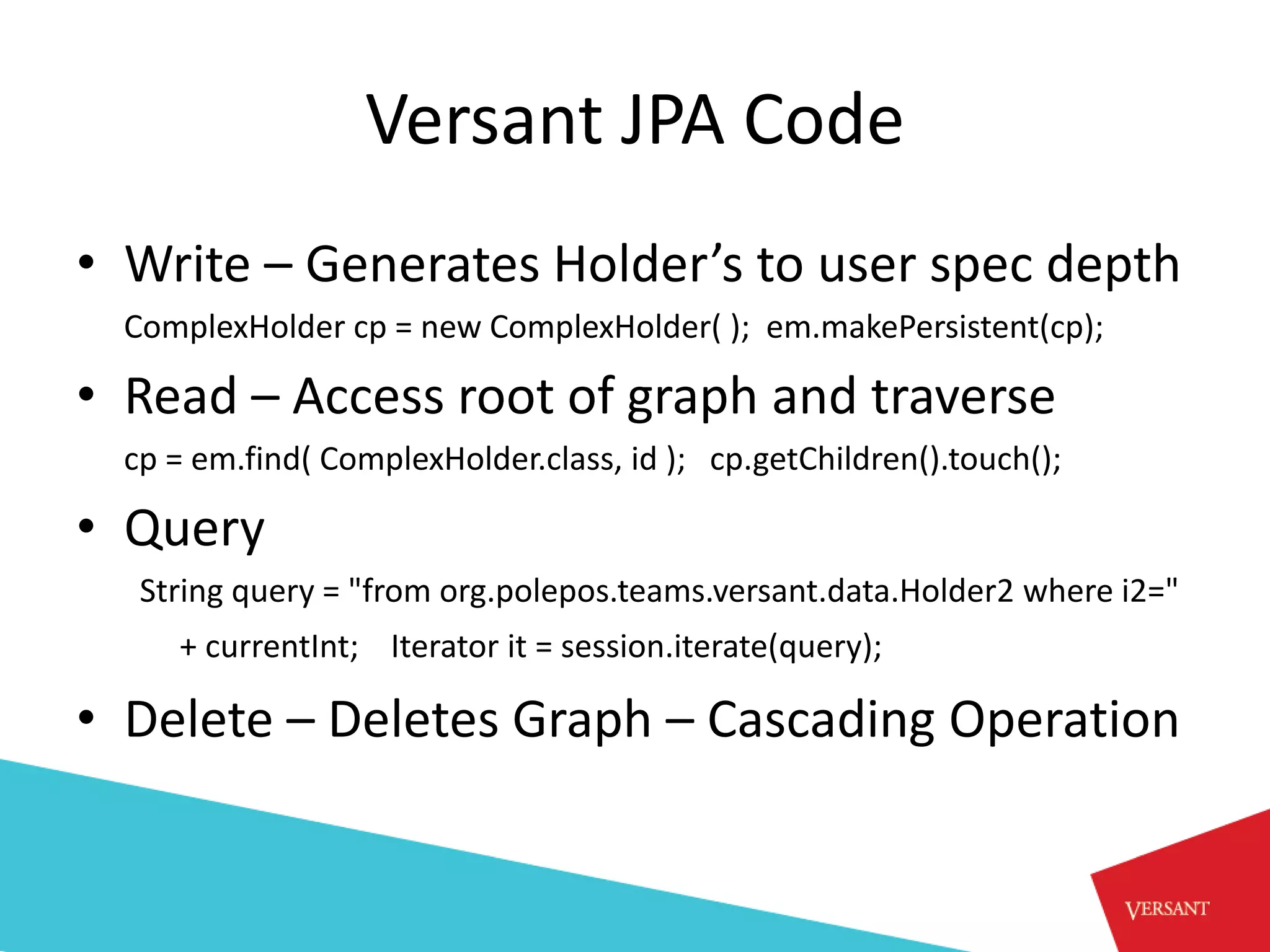 Versant JPA Code
• Write – Generates Holder’s to user spec depth
  ComplexHolder cp = new ComplexHolder( ); em.makePersistent(cp);

• Read – Access root of graph and traverse
  cp = em.find( ComplexHolder.class, id ); cp.getChildren().touch();

• Query
   String query = "from org.polepos.teams.versant.data.Holder2 where i2="
     + currentInt; Iterator it = session.iterate(query);

• Delete – Deletes Graph – Cascading Operation
 