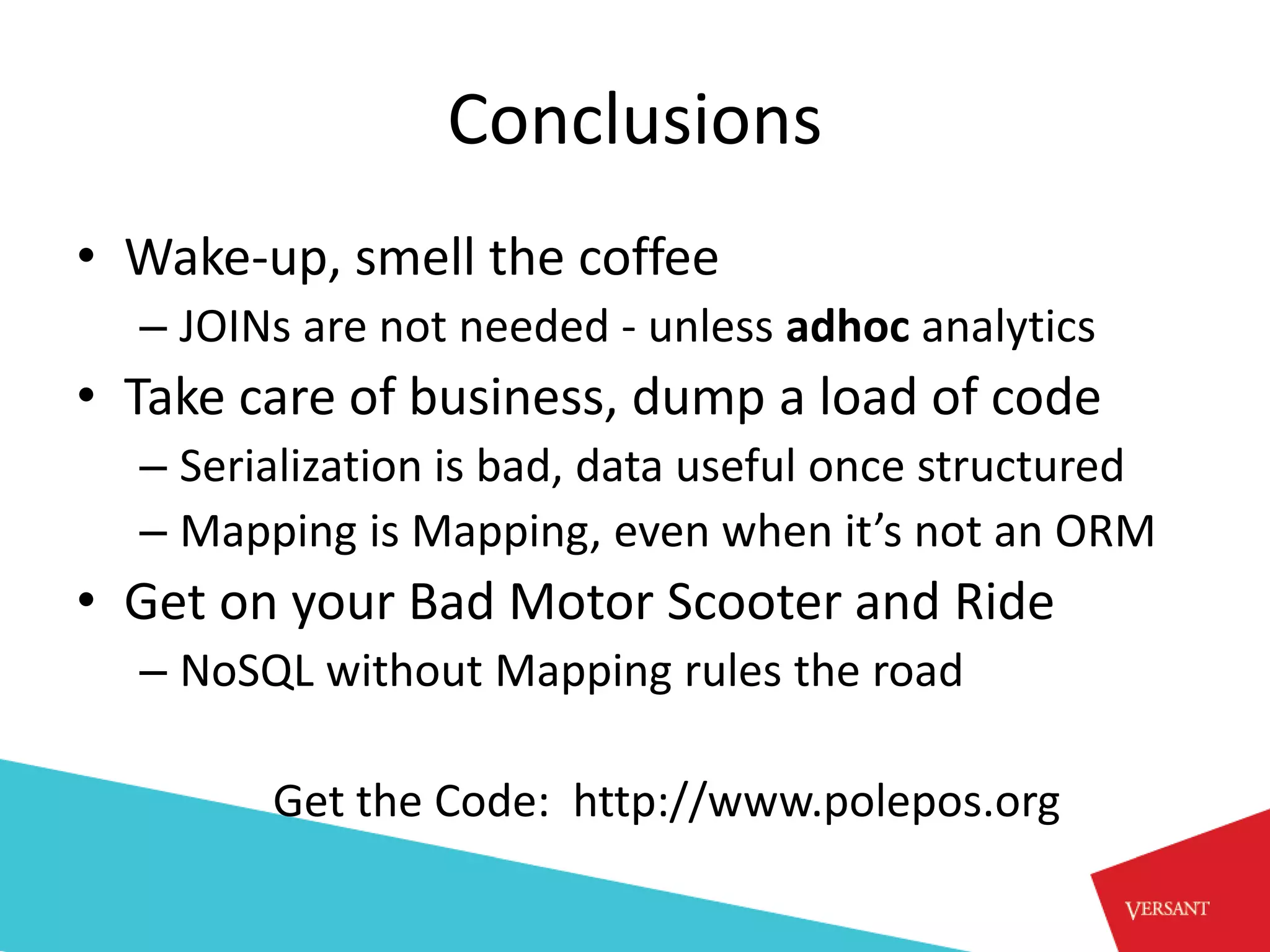 Conclusions
• Wake-up, smell the coffee
  – JOINs are not needed - unless adhoc analytics
• Take care of business, dump a load of code
  – Serialization is bad, data useful once structured
  – Mapping is Mapping, even when it’s not an ORM
• Get on your Bad Motor Scooter and Ride
  – NoSQL without Mapping rules the road

        Get the Code: http://www.polepos.org
 