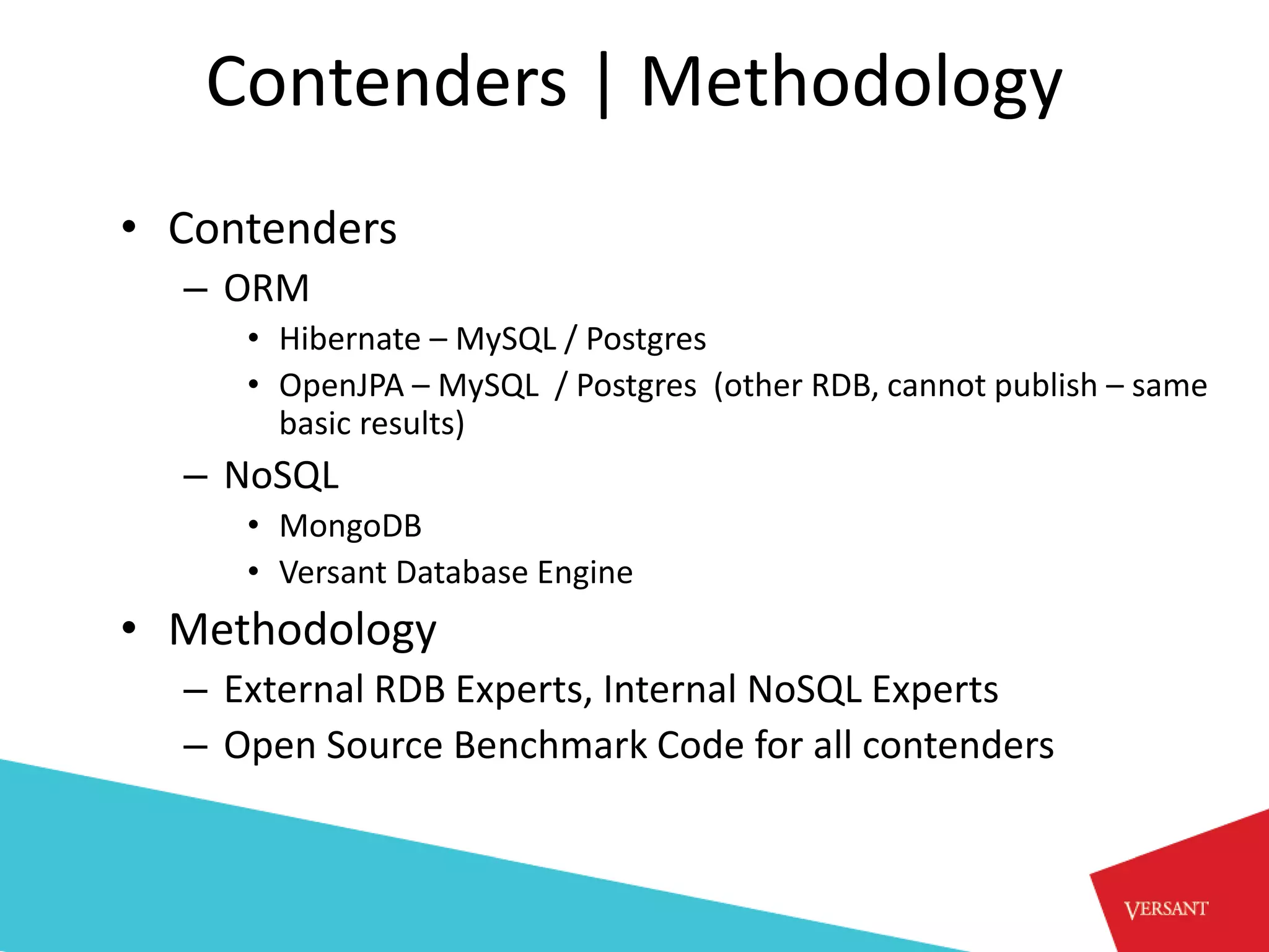 Contenders | Methodology
• Contenders
  – ORM
     • Hibernate – MySQL / Postgres
     • OpenJPA – MySQL / Postgres (other RDB, cannot publish – same
       basic results)
  – NoSQL
     • MongoDB
     • Versant Database Engine
• Methodology
  – External RDB Experts, Internal NoSQL Experts
  – Open Source Benchmark Code for all contenders
 