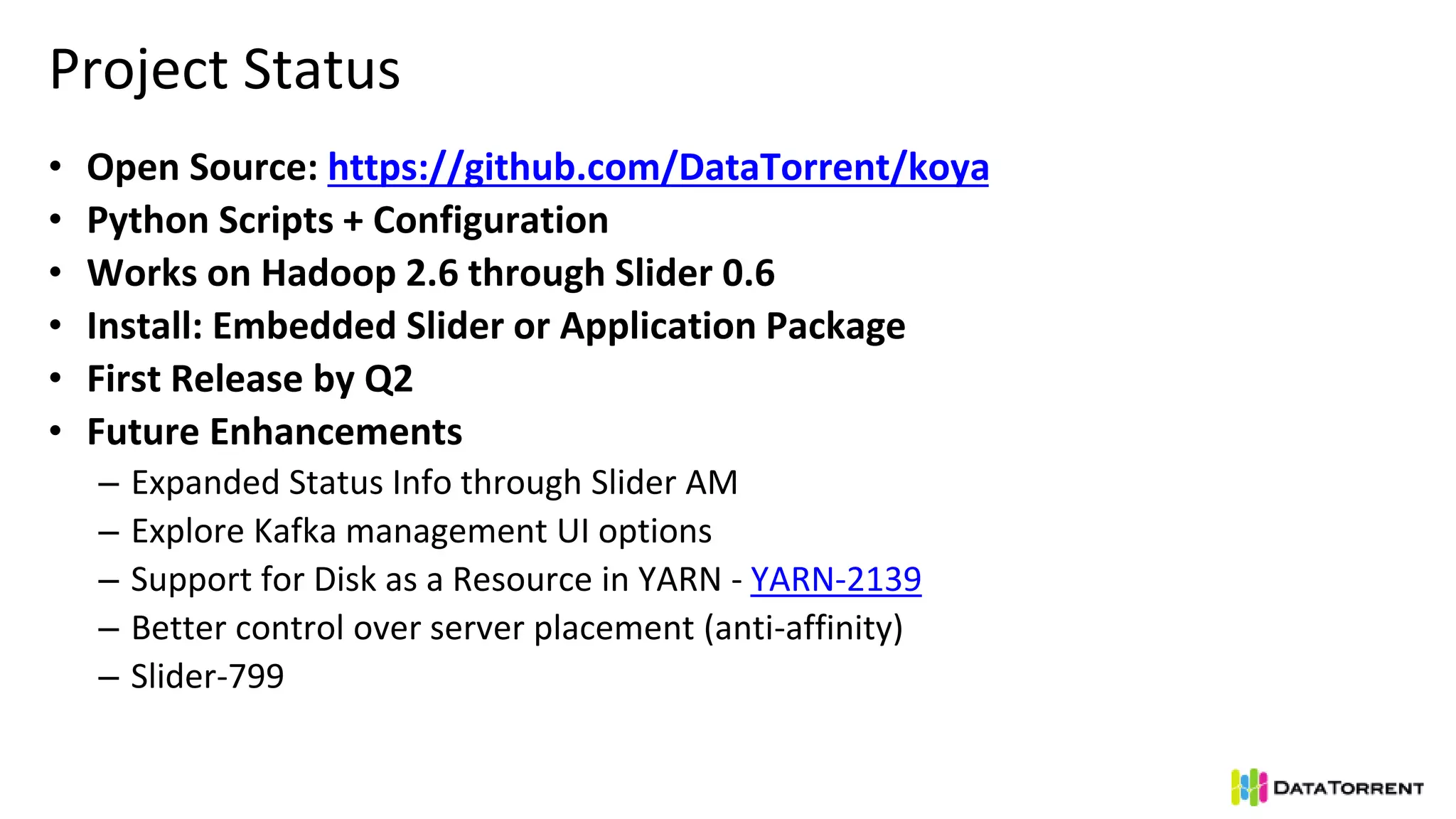 Project Status
• Open Source: https://github.com/DataTorrent/koya
• Python Scripts + Configuration
• Works on Hadoop 2.6 through Slider 0.6
• Install: Embedded Slider or Application Package
• First Release by Q2
• Future Enhancements
– Expanded Status Info through Slider AM
– Explore Kafka management UI options
– Support for Disk as a Resource in YARN - YARN-2139
– Better control over server placement (anti-affinity)
– Slider-799
 