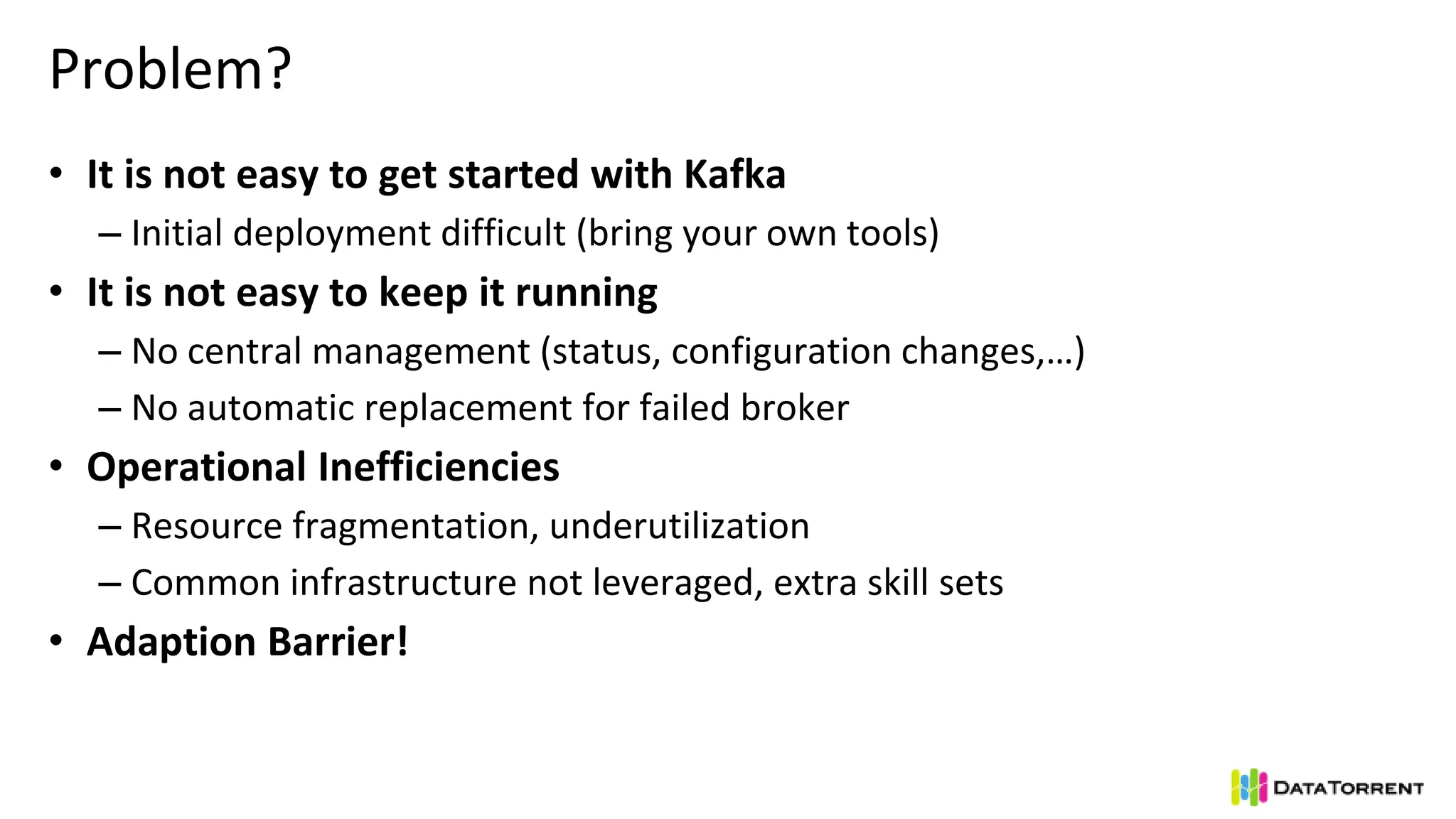 Problem?
• It is not easy to get started with Kafka
– Initial deployment difficult (bring your own tools)
• It is not easy to keep it running
– No central management (status, configuration changes,…)
– No automatic replacement for failed broker
• Operational Inefficiencies
– Resource fragmentation, underutilization
– Common infrastructure not leveraged, extra skill sets
• Adaption Barrier!
 