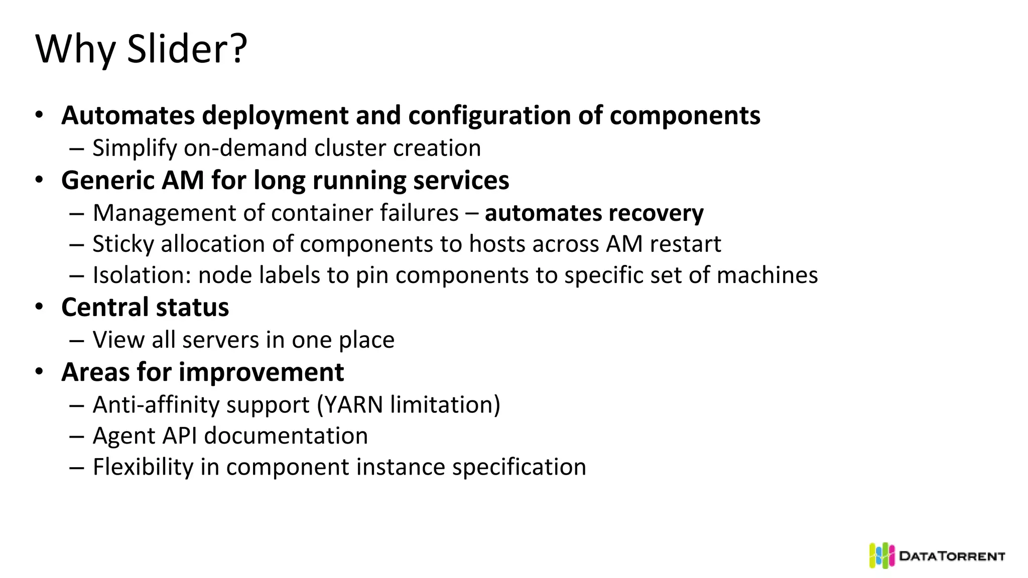 Why Slider?
• Automates deployment and configuration of components
– Simplify on-demand cluster creation
• Generic AM for long running services
– Management of container failures – automates recovery
– Sticky allocation of components to hosts across AM restart
– Isolation: node labels to pin components to specific set of machines
• Central status
– View all servers in one place
• Areas for improvement
– Anti-affinity support (YARN limitation)
– Agent API documentation
– Flexibility in component instance specification
 
