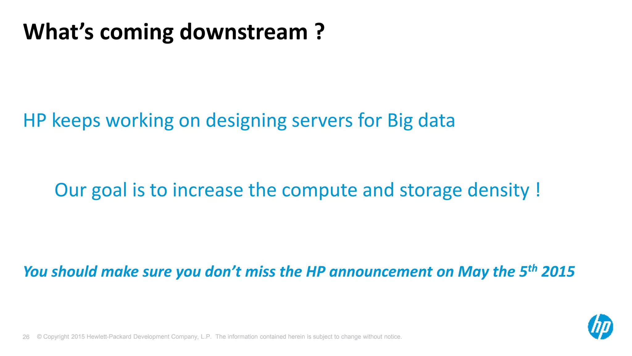 © Copyright 2015 Hewlett-Packard Development Company, L.P. The information contained herein is subject to change without notice.26
What’s coming downstream ?
HP keeps working on designing servers for Big data
Our goal is to increase the compute and storage density !
You should make sure you don’t miss the HP announcement on May the 5th 2015
 