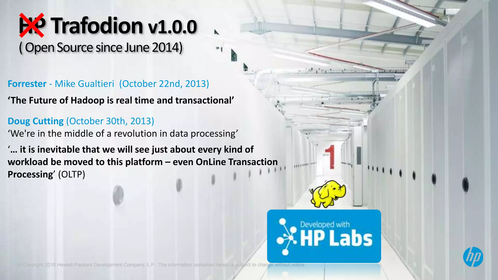© Copyright 2013 Hewlett-Packard Development Company, L.P. The information contained herein is subject to change without notice.© Copyright 2015 Hewlett-Packard Development Company, L.P. The information contained herein is subject to change without notice.
HP Trafodion v1.0.0
Forrester - Mike Gualtieri (October 22nd, 2013)
‘The Future of Hadoop is real time and transactional’
Doug Cutting (October 30th, 2013)
‘We're in the middle of a revolution in data processing’
‘… it is inevitable that we will see just about every kind of
workload be moved to this platform – even OnLine Transaction
Processing’ (OLTP)
(OpenSourcesinceJune2014)
 