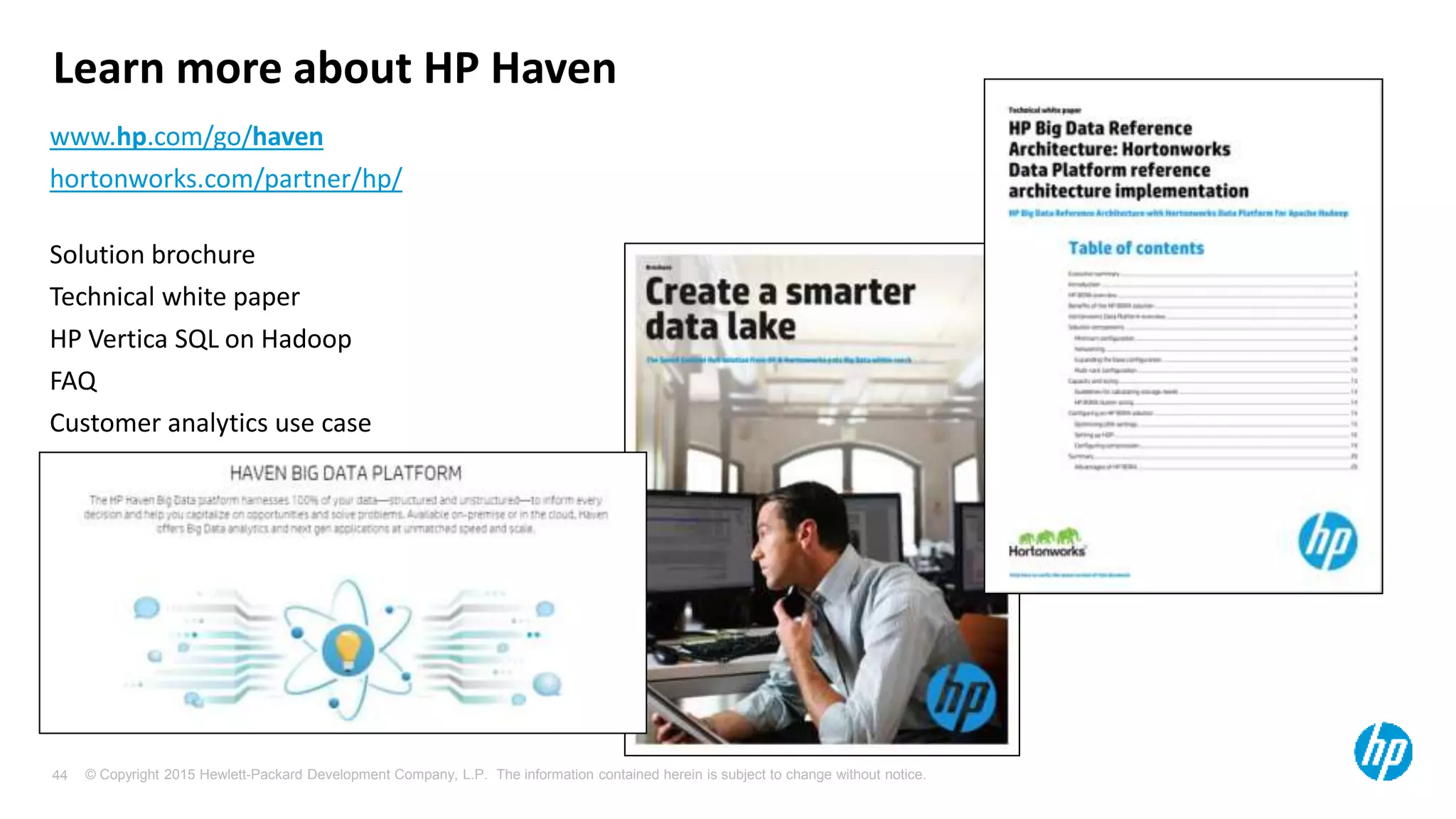 © Copyright 2015 Hewlett-Packard Development Company, L.P. The information contained herein is subject to change without notice.44
www.hp.com/go/haven
hortonworks.com/partner/hp/
Solution brochure
Technical white paper
HP Vertica SQL on Hadoop
FAQ
Customer analytics use case
Learn more about HP Haven
 