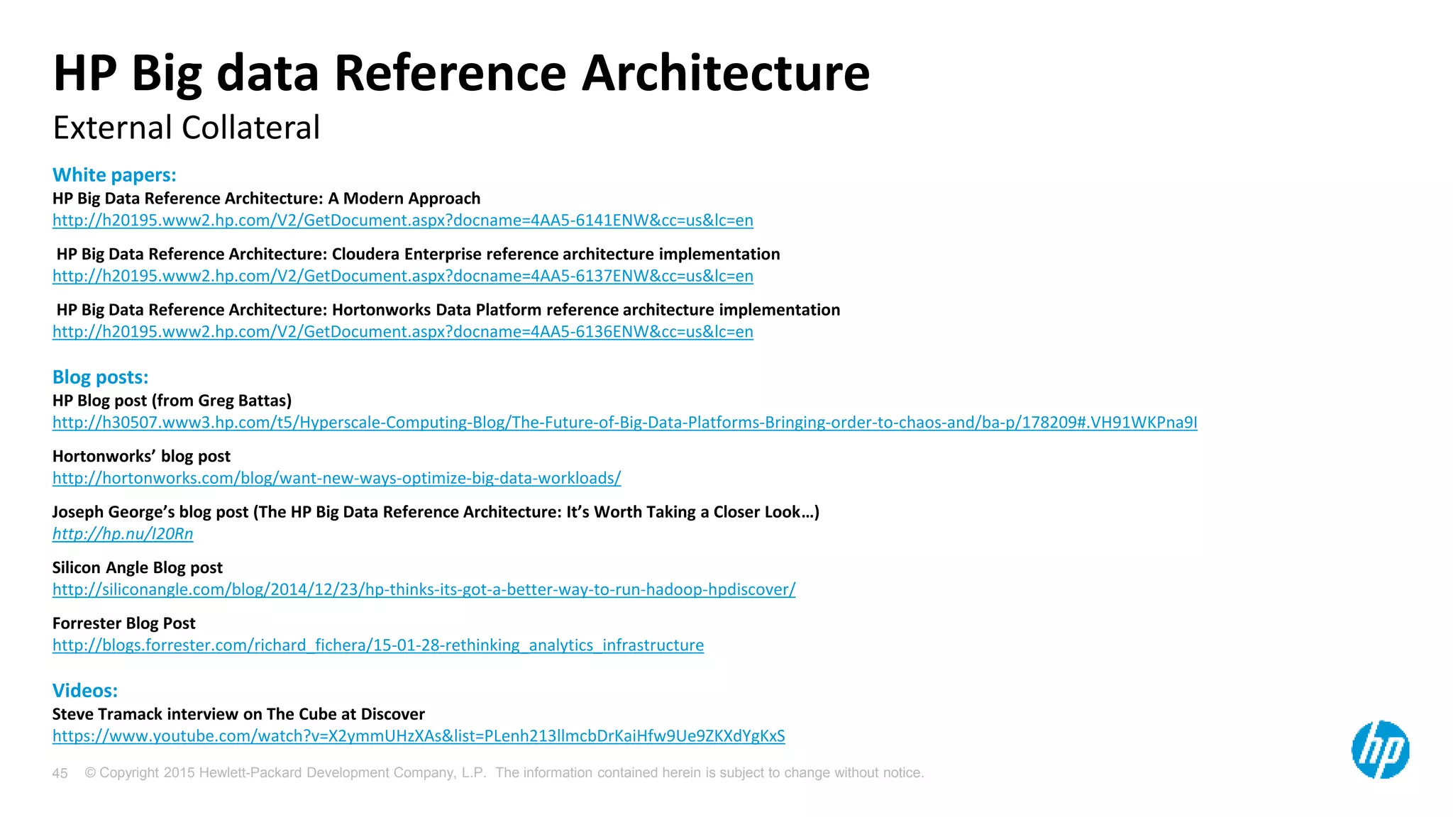 © Copyright 2015 Hewlett-Packard Development Company, L.P. The information contained herein is subject to change without notice.45
External Collateral
HP Big data Reference Architecture
White papers:
HP Big Data Reference Architecture: A Modern Approach
http://h20195.www2.hp.com/V2/GetDocument.aspx?docname=4AA5-6141ENW&cc=us&lc=en
HP Big Data Reference Architecture: Cloudera Enterprise reference architecture implementation
http://h20195.www2.hp.com/V2/GetDocument.aspx?docname=4AA5-6137ENW&cc=us&lc=en
HP Big Data Reference Architecture: Hortonworks Data Platform reference architecture implementation
http://h20195.www2.hp.com/V2/GetDocument.aspx?docname=4AA5-6136ENW&cc=us&lc=en
Blog posts:
HP Blog post (from Greg Battas)
http://h30507.www3.hp.com/t5/Hyperscale-Computing-Blog/The-Future-of-Big-Data-Platforms-Bringing-order-to-chaos-and/ba-p/178209#.VH91WKPna9I
Hortonworks’ blog post
http://hortonworks.com/blog/want-new-ways-optimize-big-data-workloads/
Joseph George’s blog post (The HP Big Data Reference Architecture: It’s Worth Taking a Closer Look…)
http://hp.nu/I20Rn
Silicon Angle Blog post
http://siliconangle.com/blog/2014/12/23/hp-thinks-its-got-a-better-way-to-run-hadoop-hpdiscover/
Forrester Blog Post
http://blogs.forrester.com/richard_fichera/15-01-28-rethinking_analytics_infrastructure
Videos:
Steve Tramack interview on The Cube at Discover
https://www.youtube.com/watch?v=X2ymmUHzXAs&list=PLenh213llmcbDrKaiHfw9Ue9ZKXdYgKxS
 