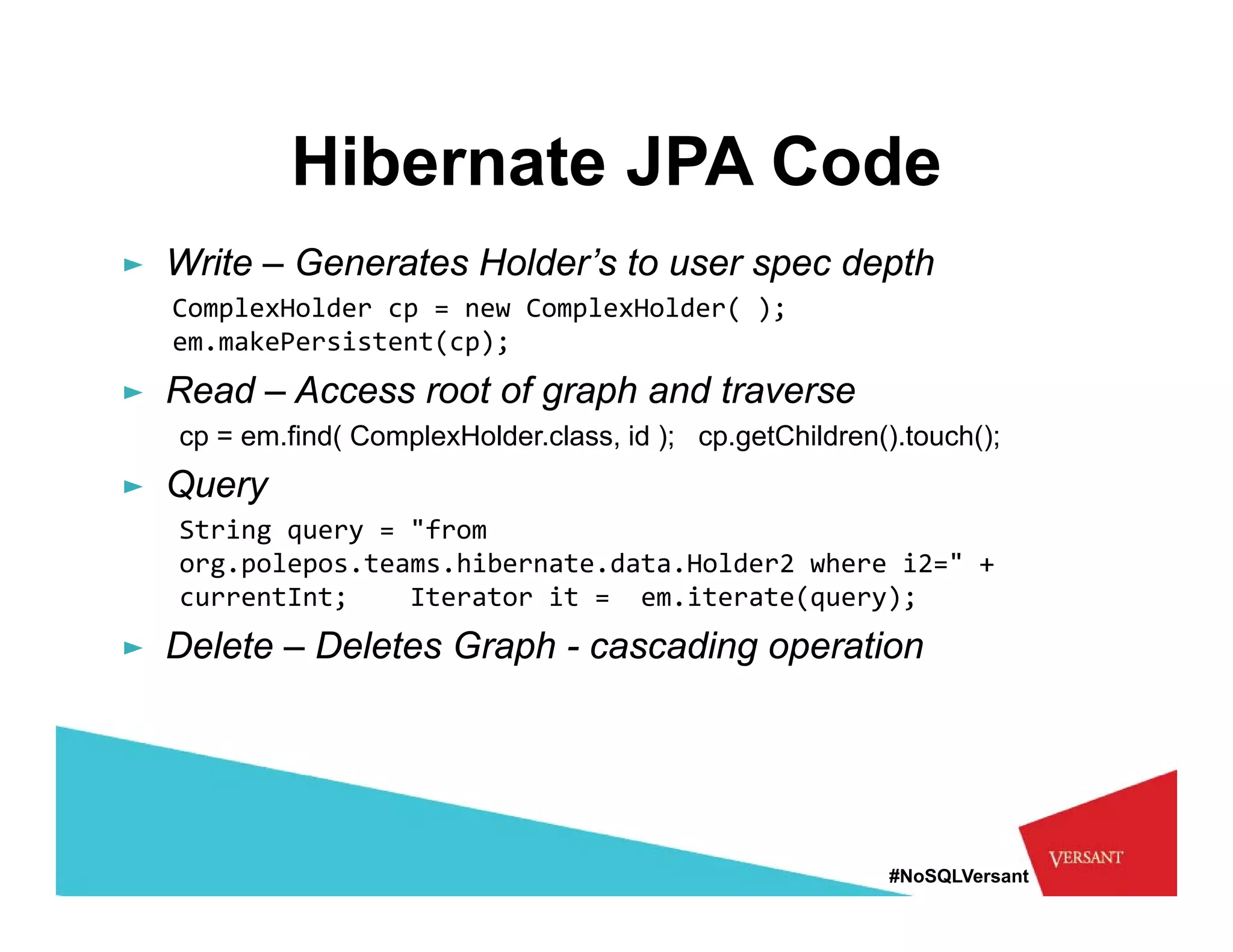 Hibernate JPA Code
► Write – Generates Holder’s to user spec depth
  ComplexHolder cp = new ComplexHolder( );  
  em.makePersistent(cp);
► Read – Access root of graph and traverse
   cp = em.find( ComplexHolder.class, id ); cp.getChildren().touch();
► Query
   String query 
   String query = "from
                   from 
   org.polepos.teams.hibernate.data.Holder2 where i2=" + 
   currentInt;    Iterator it =  em.iterate(query); 
► Delete – Deletes Graph - cascading operation




                                                            #NoSQLVersant
 