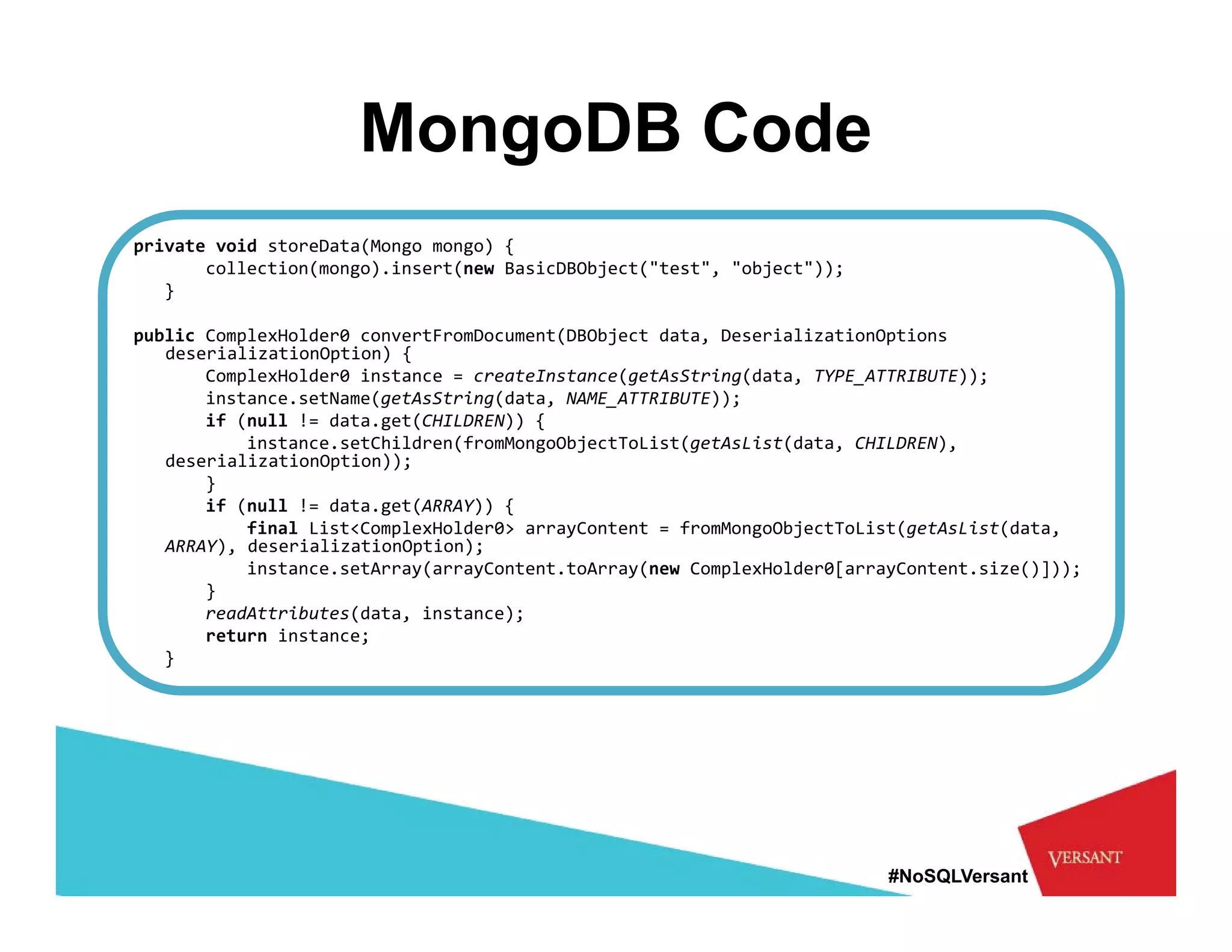 MongoDB Code
private void storeData(Mongo mongo) {
       collection(mongo).insert(new BasicDBObject("test", "object"));
   }

public ComplexHolder0 convertFromDocument(DBObject data, DeserializationOptions
   deserializationOption) {
       ComplexHolder0 instance = createInstance(getAsString(data, TYPE_ATTRIBUTE));
       instance.setName(getAsString(data, NAME_ATTRIBUTE));
       if ( ll ! d t
          (null != data.get(CHILDREN)) {
                           t(CHILDREN)) {
           instance.setChildren(fromMongoObjectToList(getAsList(data, CHILDREN), 
   deserializationOption));
       }
       if (null != data.get(ARRAY)) {
           final List<ComplexHolder0> arrayContent = fromMongoObjectToList(getAsList(data, 
                         p                y                 g   j         (g        (    ,
   ARRAY), deserializationOption);
           instance.setArray(arrayContent.toArray(new ComplexHolder0[arrayContent.size()]));
       }
       readAttributes(data, instance);
       return instance;
   } 




                                                                         #NoSQLVersant
 