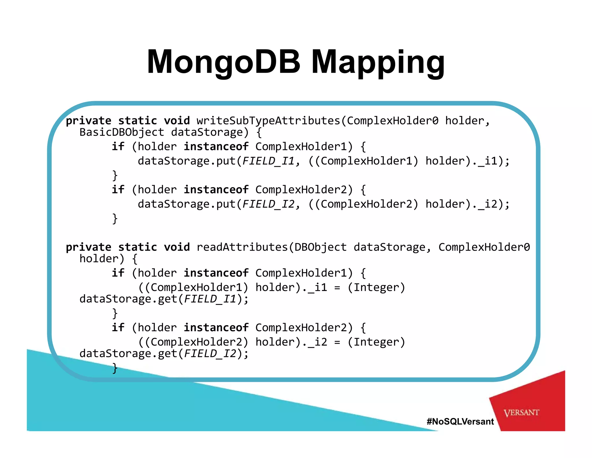 MongoDB Mapping
private static void writeSubTypeAttributes(ComplexHolder0 holder, 
  BasicDBObject dataStorage) {
       if (h ld
          (holder instanceof ComplexHolder1) {
                  i t      f     l    ld   ) {
           dataStorage.put(FIELD_I1, ((ComplexHolder1) holder)._i1);
       }
       if (holder instanceof ComplexHolder2) {
           dataStorage.put(FIELD_I2, ((ComplexHolder2) holder)._i2);
           d t St        t(FIELD I2 ((C    l H ld 2) h ld ) i2)
       }

private static void readAttributes(DBObject dataStorage, ComplexHolder0 
  holder) {
  holder) {
       if (holder instanceof ComplexHolder1) {
           ((ComplexHolder1) holder)._i1 = (Integer) 
  dataStorage.get(FIELD_I1);
       }
       if (holder instanceof ComplexHolder2) {
           ((ComplexHolder2) holder)._i2 = (Integer) 
  dataStorage.get(FIELD_I2);
       }



                                                       #NoSQLVersant
 