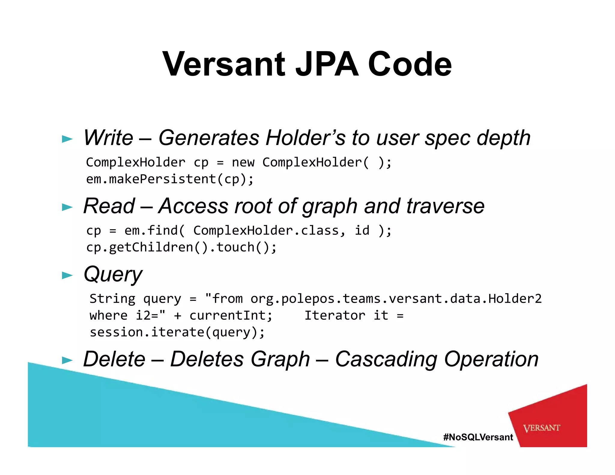 Versant JPA Code

► Write – Generates Holder’s to user spec depth
                                      p     p
  ComplexHolder cp = new ComplexHolder( );  
  em.makePersistent(cp);

► Read – Access root of graph and traverse
  cp = em.find( ComplexHolder.class, id );   
  cp.getChildren().touch();

► Q
  Query
  String query = "from org.polepos.teams.versant.data.Holder2 
  where i2=" + currentInt;    Iterator it = 
  session.iterate(query); 
      i   i      (     )

► Delete – Deletes Graph – Cascading Operation


                                                #NoSQLVersant
 