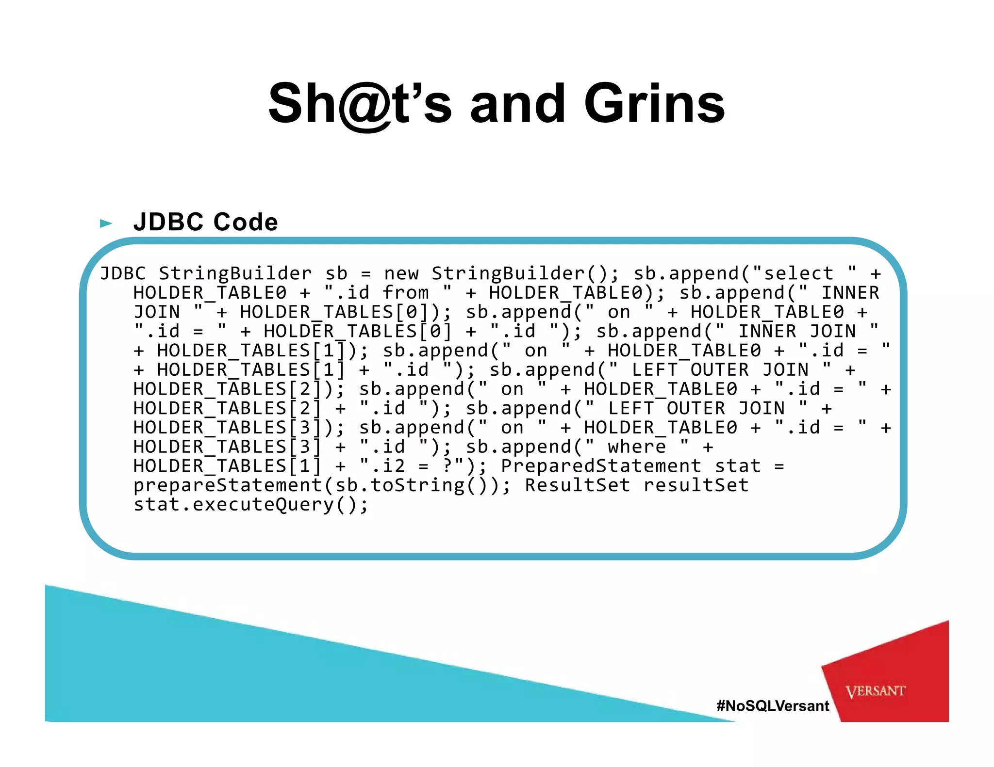 Sh@t’s and Grins
► JDBC Code
JDBC StringBuilder sb = new StringBuilder(); sb.append("select " + 
   HOLDER_TABLE0 + ".id from " + HOLDER_TABLE0); sb.append(" INNER 
   JOIN " + HOLDER_TABLES[0]); sb.append(" on " + HOLDER_TABLE0 + 
   ".id =   "  + HOLDER_TABLES[0] +  ".id "); sb.append("  INNER JOIN  "  
    .id        + HOLDER TABLES[0] + .id  ); sb.append( INNER JOIN
   + HOLDER_TABLES[1]); sb.append(" on " + HOLDER_TABLE0 + ".id = " 
   + HOLDER_TABLES[1] + ".id "); sb.append(" LEFT OUTER JOIN " + 
   HOLDER_TABLES[2]); sb.append(" on " + HOLDER_TABLE0 + ".id = " + 
   HOLDER_TABLES[2] + ".id "); sb.append(" LEFT OUTER JOIN " + 
   HOLDER_TABLES[3]); sb.append( on
   HOLDER TABLES[3]); sb.append("  on  "  + HOLDER_TABLE0 +  ".id =   "  + 
                                           + HOLDER TABLE0 + .id         +
   HOLDER_TABLES[3] + ".id "); sb.append(" where " + 
   HOLDER_TABLES[1] + ".i2 = ?"); PreparedStatement stat = 
   prepareStatement(sb.toString()); ResultSet resultSet
   stat.executeQuery(); 




                                                         #NoSQLVersant
 