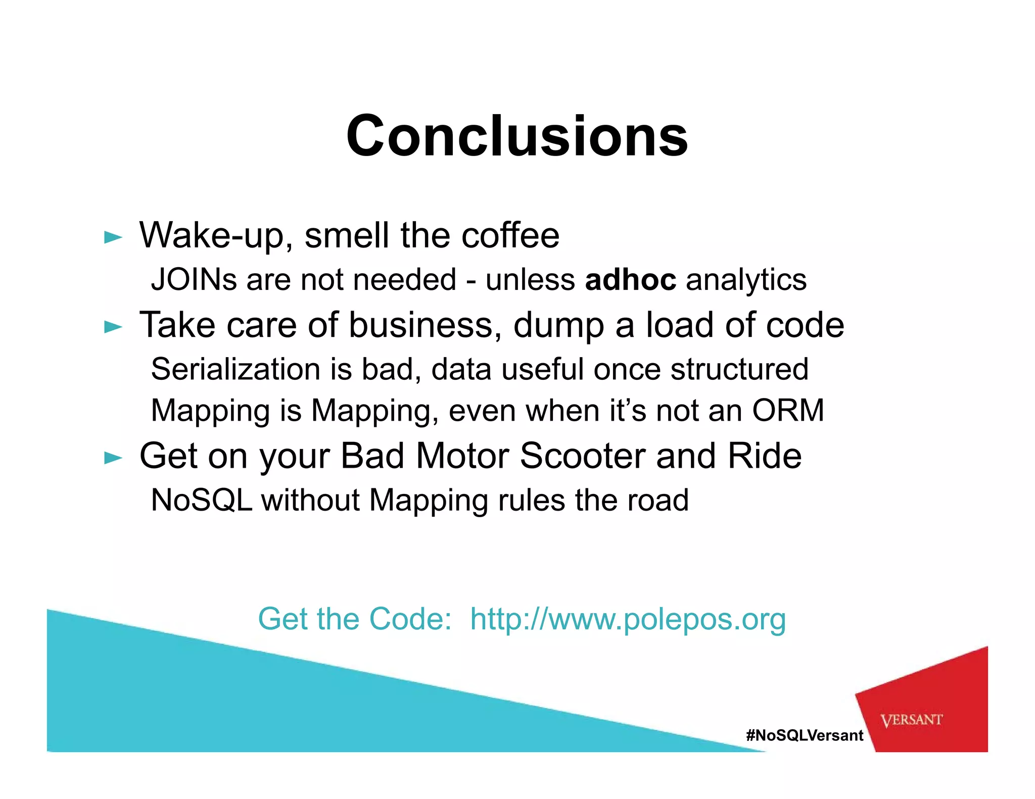 Conclusions
► Wake-up, smell the coffee
        p,
  JOINs are not needed - unless adhoc analytics
► Take care of business, dump a load of code
  Serialization is bad, data useful once structured
  Mapping is Mapping, even when it’s not an ORM
► Get on your Bad Motor Scooter and Ride
  NoSQL without Mapping rules the road


         Get the Code: http://www.polepos.org


                                             #NoSQLVersant
 