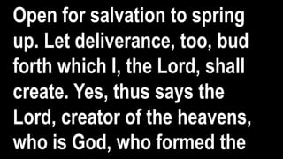 Open for salvation to spring
up. Let deliverance, too, bud
forth which I, the Lord, shall
create. Yes, thus says the
Lord, creator of the heavens,
who is God, who formed the
 