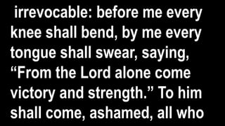 irrevocable: before me every
knee shall bend, by me every
tongue shall swear, saying,
“From the Lord alone come
victory and strength.” To him
shall come, ashamed, all who
 