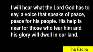 I will hear what the Lord God has to
say, a voice that speaks of peace,
peace for his people. His help is
near for those who fear him and
his glory will dwell in our land.
The Psalm
 