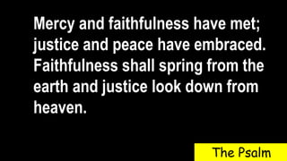 Mercy and faithfulness have met;
justice and peace have embraced.
Faithfulness shall spring from the
earth and justice look down from
heaven.
The Psalm
 