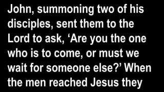 John, summoning two of his
disciples, sent them to the
Lord to ask, ‘Are you the one
who is to come, or must we
wait for someone else?’ When
the men reached Jesus they
 