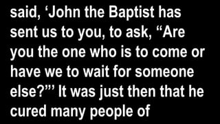 said, ‘John the Baptist has
sent us to you, to ask, “Are
you the one who is to come or
have we to wait for someone
else?”’ It was just then that he
cured many people of
 