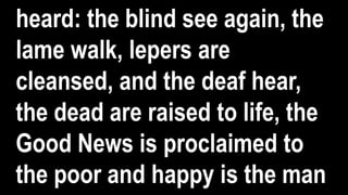 heard: the blind see again, the
lame walk, lepers are
cleansed, and the deaf hear,
the dead are raised to life, the
Good News is proclaimed to
the poor and happy is the man
 