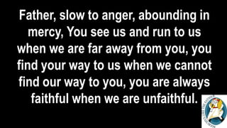 Father, slow to anger, abounding in
mercy, You see us and run to us
when we are far away from you, you
find your way to us when we cannot
find our way to you, you are always
faithful when we are unfaithful.
 