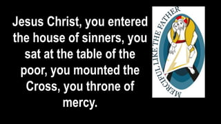 Jesus Christ, you entered
the house of sinners, you
sat at the table of the
poor, you mounted the
Cross, you throne of
mercy.
 