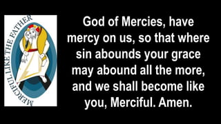 God of Mercies, have
mercy on us, so that where
sin abounds your grace
may abound all the more,
and we shall become like
you, Merciful. Amen.
 