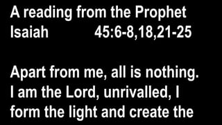 A reading from the Prophet
Isaiah 45:6-8,18,21-25
Apart from me, all is nothing.
I am the Lord, unrivalled, I
form the light and create the
 
