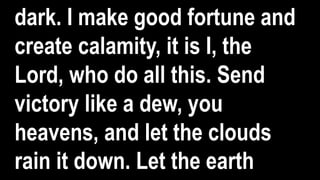 dark. I make good fortune and
create calamity, it is I, the
Lord, who do all this. Send
victory like a dew, you
heavens, and let the clouds
rain it down. Let the earth
 