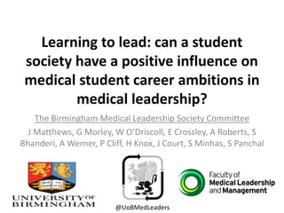 Learning to lead: can a student
society have a positive influence on
medical student career ambitions in
medical leadership?
The Birmingham Medical Leadership Society Committee
J Matthews, G Morley, W O’Driscoll, E Crossley, A Roberts, S
Bhanderi, A Werner, P Cliff, H Knox, J Court, S Minhas, S Panchal
@UoBMedLeaders
 