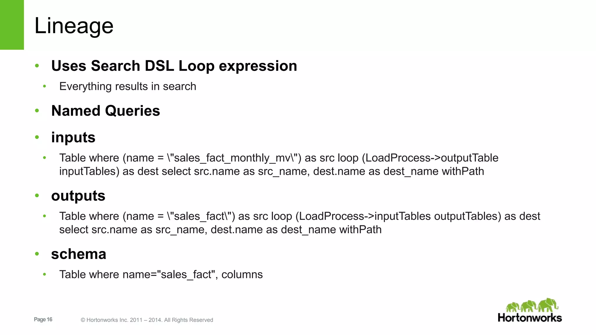 Page16 © Hortonworks Inc. 2011 – 2014. All Rights Reserved
Lineage
• Uses Search DSL Loop expression
• Everything results in search
• Named Queries
• inputs
• Table where (name = "sales_fact_monthly_mv") as src loop (LoadProcess->outputTable
inputTables) as dest select src.name as src_name, dest.name as dest_name withPath
• outputs
• Table where (name = "sales_fact") as src loop (LoadProcess->inputTables outputTables) as dest
select src.name as src_name, dest.name as dest_name withPath
• schema
• Table where name="sales_fact", columns
 