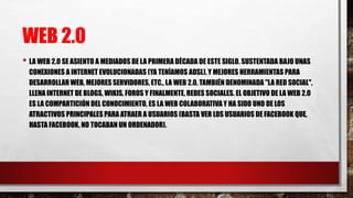 WEB 2.0
• LA WEB 2.0 SE ASIENTO A MEDIADOS DE LA PRIMERA DÉCADA DE ESTE SIGLO. SUSTENTADA BAJO UNAS
CONEXIONES A INTERNET EVOLUCIONADAS (YA TENÍAMOS ADSL), Y MEJORES HERRAMIENTAS PARA
DESARROLLAR WEB, MEJORES SERVIDORES, ETC., LA WEB 2.0, TAMBIÉN DENOMINADA "LA RED SOCIAL",
LLENA INTERNET DE BLOGS, WIKIS, FOROS Y FINALMENTE, REDES SOCIALES. EL OBJETIVO DE LA WEB 2.0
ES LA COMPARTICIÓN DEL CONOCIMIENTO, ES LA WEB COLABORATIVA Y HA SIDO UNO DE LOS
ATRACTIVOS PRINCIPALES PARA ATRAER A USUARIOS (BASTA VER LOS USUARIOS DE FACEBOOK QUE,
HASTA FACEBOOK, NO TOCABAN UN ORDENADOR).
 
