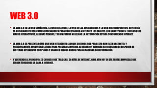 WEB 3.0
• LA WEB 3.0 ES LA WEB SEMÁNTICA, LA WEB DE LA NUBE, LA WEB DE LAS APLICACIONES Y LA WEB MULTIDISPOSITIVO. HOY EN DÍA
YA NO SOLAMENTE UTILIZAMOS ORDENADORES PARA CONECTARNOS A INTERNET. LOS TABLETS, LOS SMARTPHONES, E INCLUSO LOS
MAPAS INTERACTIVOS, ALGUNAS TIENDAS, Y EN UN FUTURO NO LEJANO LA AUTOMOCIÓN ESTARÁ CONSUMIENDO INTERNET.
• LA WEB 3.0 SE PRESENTA COMO UNA WEB INTELIGENTE (AUNQUE CREEMOS QUE PARA ESTO AUN FALTA BASTANTE), Y
PRINCIPALMENTE APROVECHA LA NUBE PARA PRESTAR SERVICIOS AL USUARIO Y ELIMINAR SU NECESIDAD DE DISPONER DE
SISTEMAS OPERATIVOS COMPLEJOS Y GRANDES DISCOS DUROS PARA ALMACENAR SU INFORMACIÓN.
• Y VOLVIENDO AL PRINCIPIO, ES CURIOSO QUE TRAS CASI 20 AÑOS DE INTERNET, HAYA AÚN HOY EN DÍA TANTAS EMPRESAS QUE
SIGUEN TORCIENDO LA CARA A INTERNET.
 