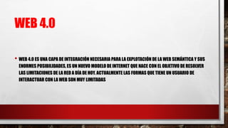 WEB 4.0
• WEB 4.0 ES UNA CAPA DE INTEGRACIÓN NECESARIA PARA LA EXPLOTACIÓN DE LA WEB SEMÁNTICA Y SUS
ENORMES POSIBILIDADES, ES UN NUEVO MODELO DE INTERNET QUE NACE CON EL OBJETIVO DE RESOLVER
LAS LIMITACIONES DE LA RED A DÍA DE HOY. ACTUALMENTE LAS FORMAS QUE TIENE UN USUARIO DE
INTERACTUAR CON LA WEB SON MUY LIMITADAS
 