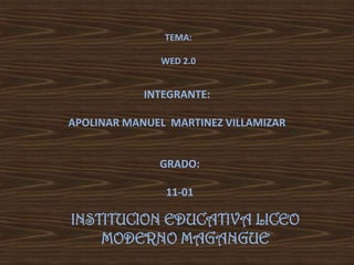 TEMA:

              WED 2.0


            INTEGRANTE:

APOLINAR MANUEL MARTINEZ VILLAMIZAR


              GRADO:

               11-01

INSTITUCION EDUCATIVA LICEO
    MODERNO MAGANGUE
 
