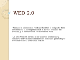 WED 2.0

•Asociado a aplicaciones wed que facilitan el compartir de la
información, la interoperabilidad, el diseño centrado del
usuario, y la colaboración de Word wide web.

•Un sitio Web 2.0 permite a los usuarios interactuar y
colaborar entre sí como creadores de contenido generado por
usuarios en una comunidad virtual
 