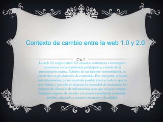 Contexto de cambio entre la web 1.0 y 2.0


     La web 2.0 surge cuándo los usuarios comienzan a investigar e
         incursionar en la experiencia participativa, a través de la
     participación escrita. Además de ser lectores-consumidores, se
    convierten en productores de contenido. Por otra parte, al haber
    más información, ya no resultaba posible abarcar todo lo que se
    nos ofrecía, y por ello se disponía la necesidad de maximizar los
     tiempos de selección de información, para que en poco tiempo
     fuéramos capaces de acceder a la mayor cantidad de contenido
           posible, adecuado a nuestros intereses y de calidad.
 