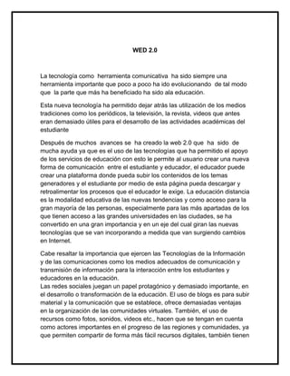 WED 2.0



La tecnología como herramienta comunicativa ha sido siempre una
herramienta importante que poco a poco ha ido evolucionando de tal modo
que la parte que más ha beneficiado ha sido ala educación.

Esta nueva tecnología ha permitido dejar atrás las utilización de los medios
tradiciones como los periódicos, la televisión, la revista, videos que antes
eran demasiado útiles para el desarrollo de las actividades académicas del
estudiante

Después de muchos avances se ha creado la web 2.0 que ha sido de
mucha ayuda ya que es el uso de las tecnologías que ha permitido el apoyo
de los servicios de educación con esto le permite al usuario crear una nueva
forma de comunicación entre el estudiante y educador, el educador puede
crear una plataforma donde pueda subir los contenidos de los temas
generadores y el estudiante por medio de esta página pueda descargar y
retroalimentar los procesos que el educador le exige. La educación distancia
es la modalidad educativa de las nuevas tendencias y como acceso para la
gran mayoría de las personas, especialmente para las más apartadas de los
que tienen acceso a las grandes universidades en las ciudades, se ha
convertido en una gran importancia y en un eje del cual giran las nuevas
tecnologías que se van incorporando a medida que van surgiendo cambios
en Internet.

Cabe resaltar la importancia que ejercen las Tecnologías de la Información
y de las comunicaciones como los medios adecuados de comunicación y
transmisión de información para la interacción entre los estudiantes y
educadores en la educación.
Las redes sociales juegan un papel protagónico y demasiado importante, en
el desarrollo o transformación de la educación. El uso de blogs es para subir
material y la comunicación que se establece, ofrece demasiadas ventajas
en la organización de las comunidades virtuales. También, el uso de
recursos como fotos, sonidos, videos etc., hacen que se tengan en cuenta
como actores importantes en el progreso de las regiones y comunidades, ya
que permiten compartir de forma más fácil recursos digitales, también tienen
 