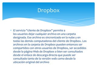 El servicio "cliente de Dropbox" permite a
los usuarios dejar cualquier archivo en una carpeta
designada. Ese archivo es sincronizado en la nube y en
todas las demás computadoras del cliente de Dropbox. Los
archivos en la carpeta de Dropbox pueden entonces ser
compartidos con otros usuarios de Dropbox, ser accedidos
desde la página Web de Dropbox o bien ser consultados
desde el enlace de descarga directa que puede ser
consultado tanto de la versión web como desde la
ubicación original del archivo
Dropbox
 