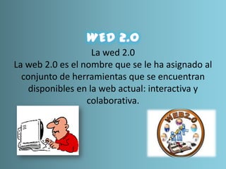 La wed 2.0
La web 2.0 es el nombre que se le ha asignado al
conjunto de herramientas que se encuentran
disponibles en la web actual: interactiva y
colaborativa.
 