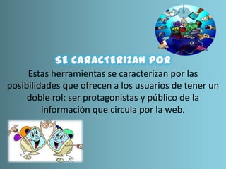 Estas herramientas se caracterizan por las
posibilidades que ofrecen a los usuarios de tener un
doble rol: ser protagonistas y público de la
información que circula por la web.
 