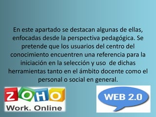 En este apartado se destacan algunas de ellas,
enfocadas desde la perspectiva pedagógica. Se
pretende que los usuarios del centro del
conocimiento encuentren una referencia para la
iniciación en la selección y uso de dichas
herramientas tanto en el ámbito docente como el
personal o social en general.
 