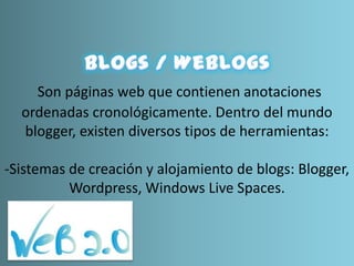 Son páginas web que contienen anotaciones
ordenadas cronológicamente. Dentro del mundo
blogger, existen diversos tipos de herramientas:
-Sistemas de creación y alojamiento de blogs: Blogger,
Wordpress, Windows Live Spaces.
 